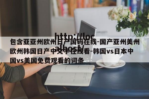 包含亚亚州欧州日产国码在线-国产亚州美州欧州韩国日产中文字在线看-韩国vs日本中国vs美国免费观看的词条